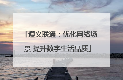 遵义联通：优化网络场景 提升数字生活品质