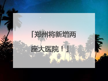 郑州将新增两座大医院！