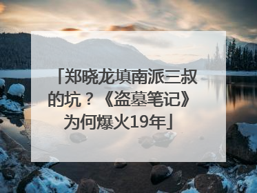 郑晓龙填南派三叔的坑？《盗墓笔记》为何爆火19年