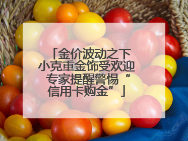 金价波动之下 小克重金饰受欢迎 专家提醒警惕“信用卡购金”