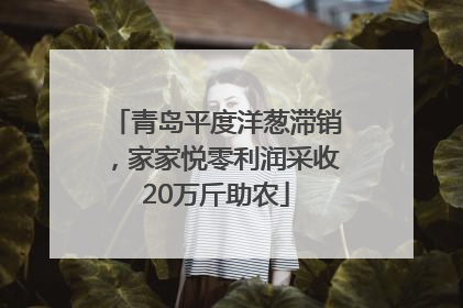 青岛平度洋葱滞销，家家悦零利润采收20万斤助农