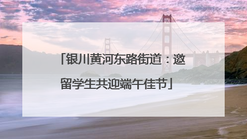 银川黄河东路街道：邀留学生共迎端午佳节