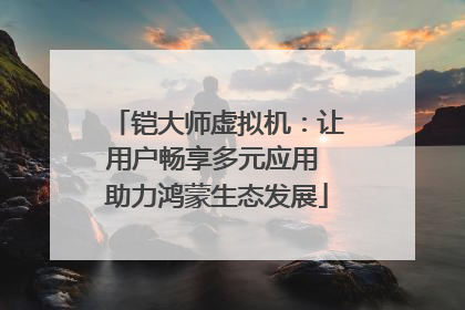铠大师虚拟机：让用户畅享多元应用 助力鸿蒙生态发展