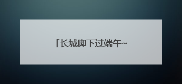 长城脚下过端午~玩转延庆，就这样