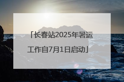 长春站2025年暑运工作自7月1日启动