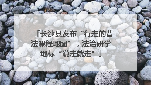 长沙县发布“行走的普法课程地图”，法治研学地标“说走就走”