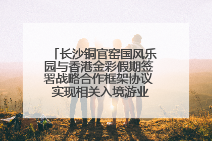 长沙铜官窑国风乐园与香港金彩假期签署战略合作框架协议 实现相关入境游业务增收超亿元