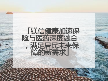 镁信健康加速保险与医药深度融合，满足居民未来保障的新需求
