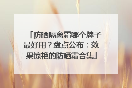 防晒隔离霜哪个牌子最好用？盘点公布：效果惊艳的防晒霜合集