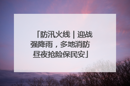防汛火线｜迎战强降雨，多地消防昼夜抢险保民安