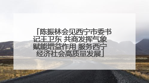 陈振林会见西宁市委书记王卫东 共商发挥气象赋能增益作用 服务西宁经济社会高质量发展