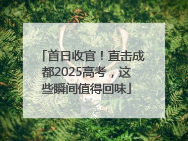 首日收官！直击成都2025高考，这些瞬间值得回味