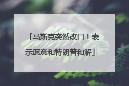 马斯克突然改口！表示愿意和特朗普和解