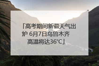 高考期间新疆天气出炉 6月7日乌鲁木齐高温将达36℃