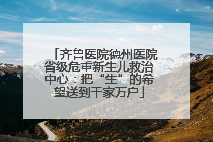 齐鲁医院德州医院省级危重新生儿救治中心：把“生”的希望送到千家万户