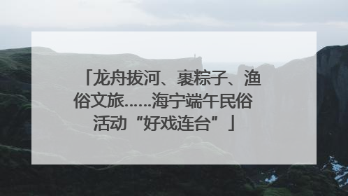 龙舟拔河、裹粽子、渔俗文旅……海宁端午民俗活动“好戏连台”