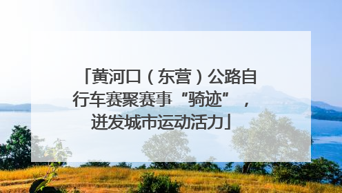 黄河口（东营）公路自行车赛聚赛事“骑迹”，迸发城市运动活力