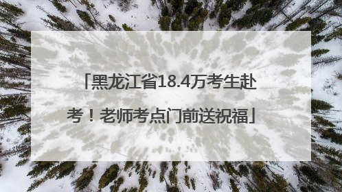 黑龙江省18.4万考生赴考！老师考点门前送祝福