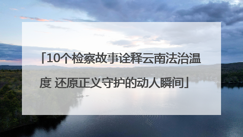 10个检察故事诠释云南法治温度 还原正义守护的动人瞬间