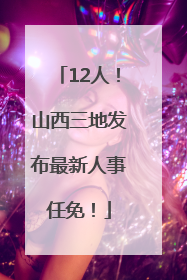 12人！山西三地发布最新人事任免！