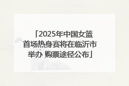 2025年中国女篮首场热身赛将在临沂市举办 购票途径公布