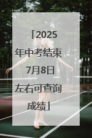 2025年中考结束 7月8日左右可查询成绩