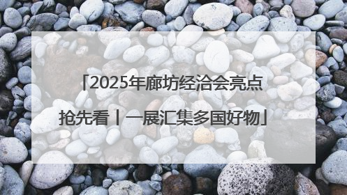 2025年廊坊经洽会亮点抢先看丨一展汇集多国好物