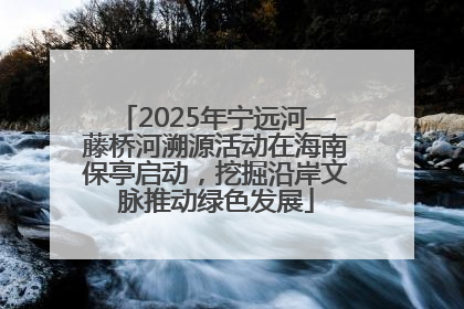 2025年宁远河—藤桥河溯源活动在海南保亭启动，挖掘沿岸文脉推动绿色发展