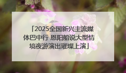 2025全国新兴主流媒体巴中行 恩阳船说大型情境夜游演出璀璨上演