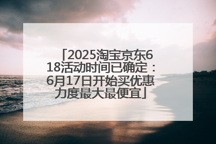 2025淘宝京东618活动时间已确定：6月17日开始买优惠力度最大最便宜
