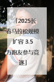 2025长春马拉松规模扩容 3.5万跑友参与竞逐
