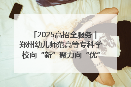 2025高招全服务｜郑州幼儿师范高等专科学校向“新”聚力向“优”提质 努力打造特色鲜明的高水平师范院校