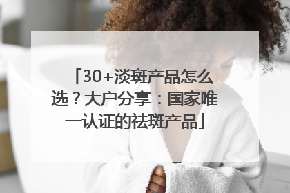 30+淡斑产品怎么选？大户分享：国家唯一认证的祛斑产品