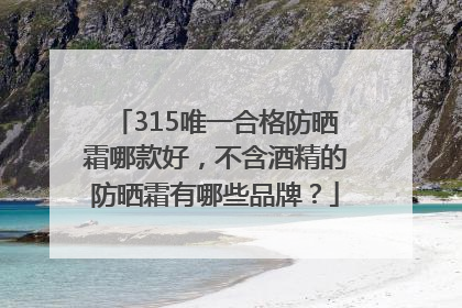 315唯一合格防晒霜哪款好，不含酒精的防晒霜有哪些品牌？
