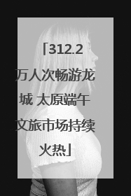 312.2万人次畅游龙城 太原端午文旅市场持续火热