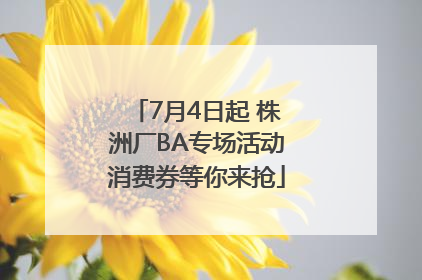 7月4日起 株洲厂BA专场活动消费券等你来抢