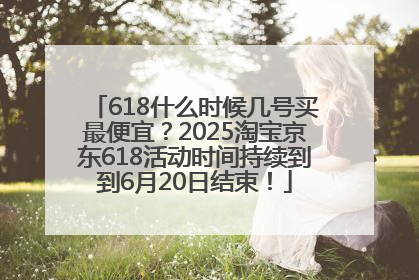 618什么时候几号买最便宜？2025淘宝京东618活动时间持续到到6月20日结束！