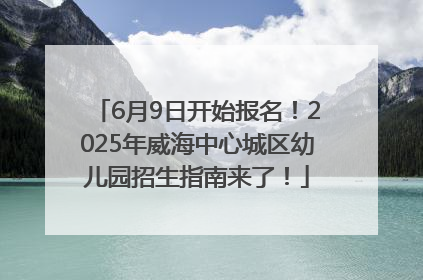 6月9日开始报名！2025年威海中心城区幼儿园招生指南来了！