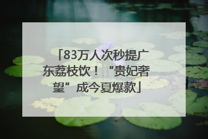83万人次秒提广东荔枝饮！“贵妃奢望”成今夏爆款