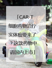 CAR-T细胞药物治疗实体瘤要来了？这款药物申请国内上市